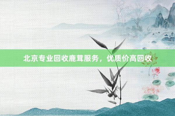 北京专业回收鹿茸服务，优质价高回收